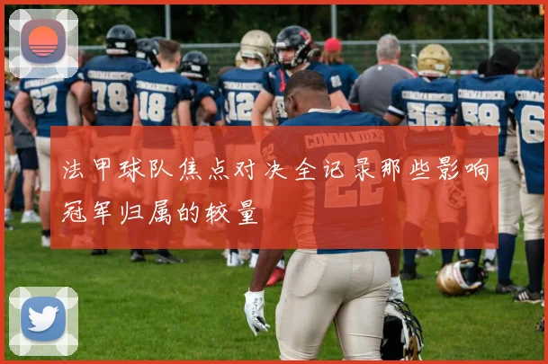 法甲球队焦点对决全记录那些影响冠军归属的较量