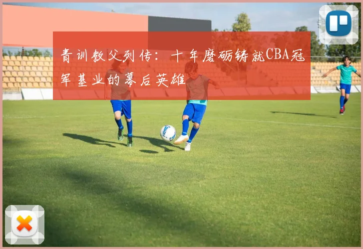 青训教父列传：十年磨砺铸就CBA冠军基业的幕后英雄