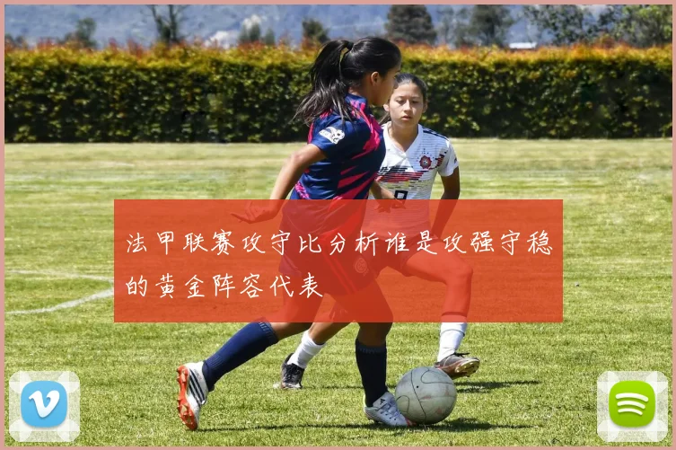 法甲联赛攻守比分析谁是攻强守稳的黄金阵容代表