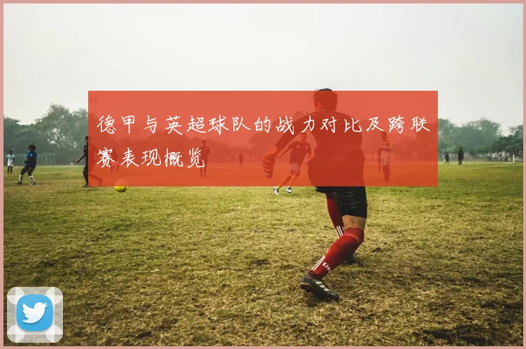 德甲与英超球队的战力对比及跨联赛表现概览